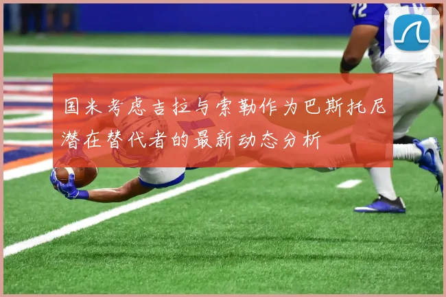 国米考虑吉拉与索勒作为巴斯托尼潜在替代者的最新动态分析