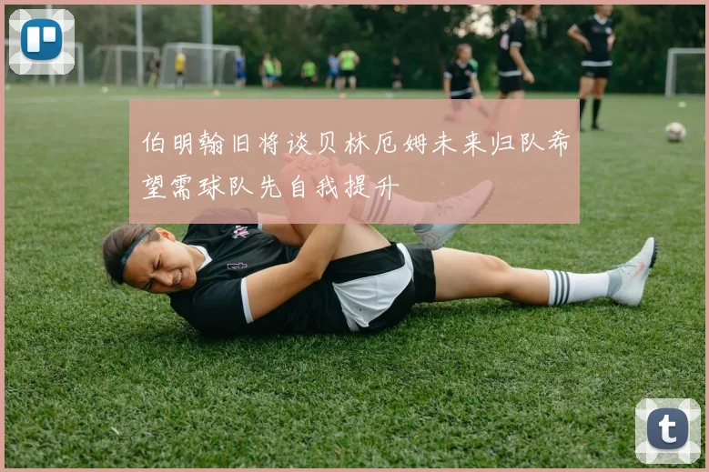 伯明翰旧将谈贝林厄姆未来归队希望需球队先自我提升