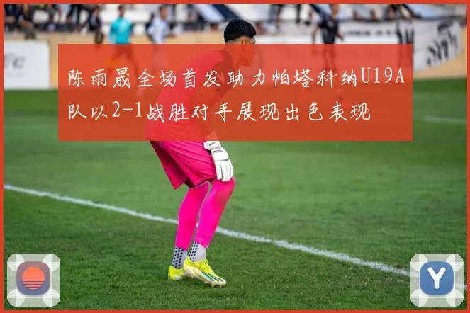 陈雨晟全场首发助力帕塔科纳U19A队以2-1战胜对手展现出色表现