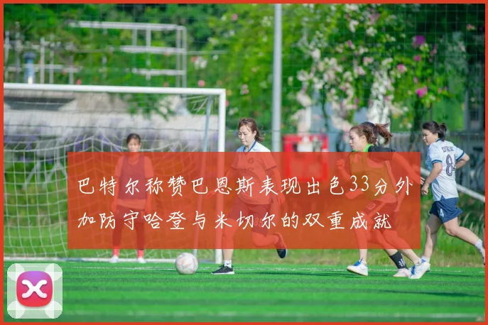 巴特尔称赞巴恩斯表现出色33分外加防守哈登与米切尔的双重成就