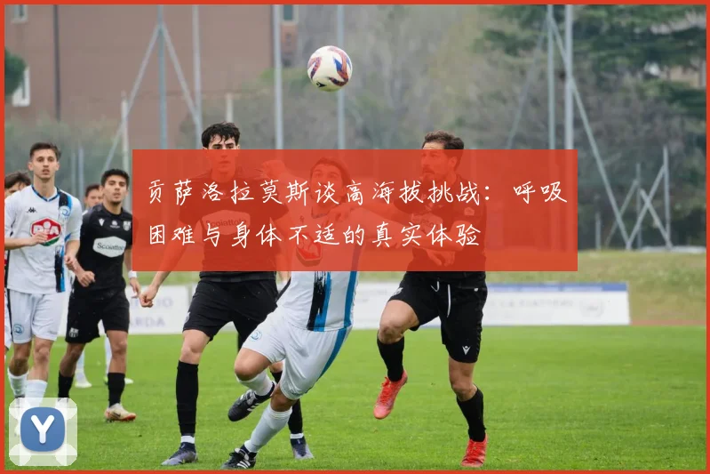 贡萨洛拉莫斯谈高海拔挑战：呼吸困难与身体不适的真实体验