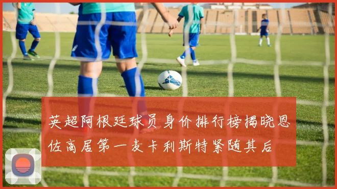英超阿根廷球员身价排行榜揭晓恩佐高居第一麦卡利斯特紧随其后