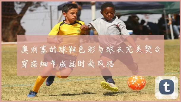 奥利塞的球鞋色彩与球衣完美契合穿搭细节成就时尚风格