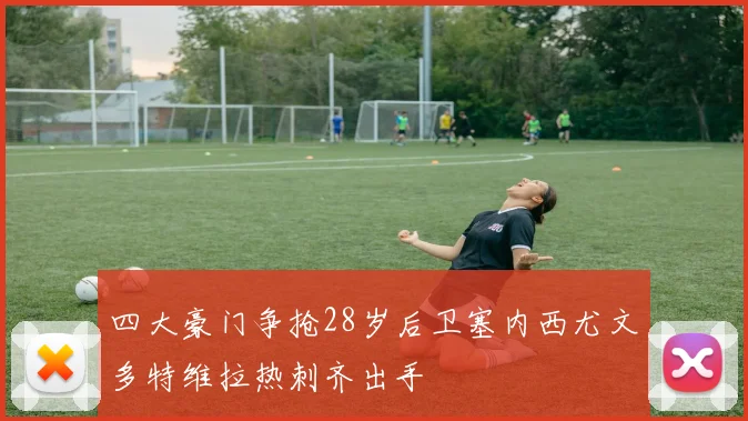 四大豪门争抢28岁后卫塞内西尤文多特维拉热刺齐出手