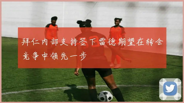 拜仁内部支持签下雷德期望在转会竞争中领先一步