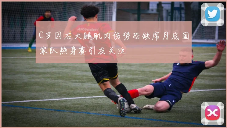 C罗因右大腿肌肉伤势恐缺席月底国家队热身赛引发关注