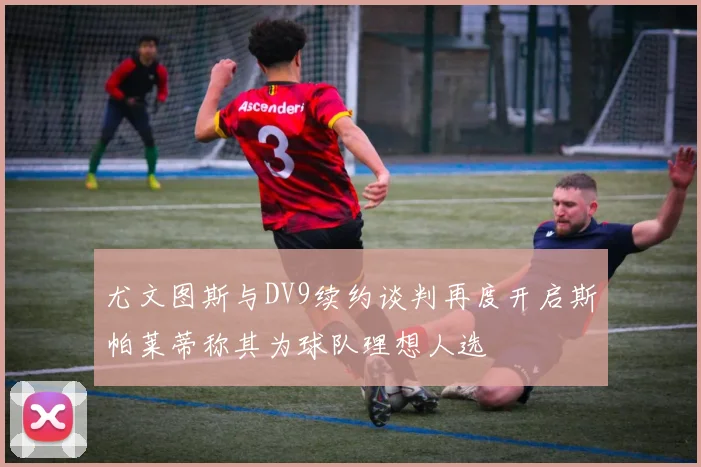 尤文图斯与DV9续约谈判再度开启斯帕莱蒂称其为球队理想人选