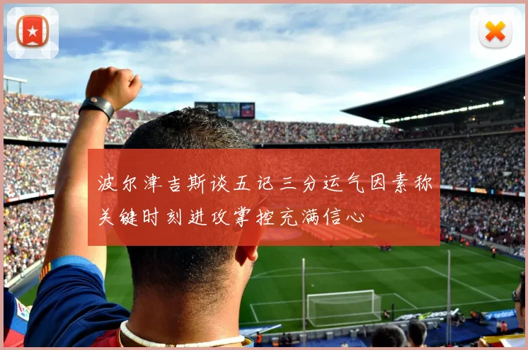 波尔津吉斯谈五记三分运气因素称关键时刻进攻掌控充满信心