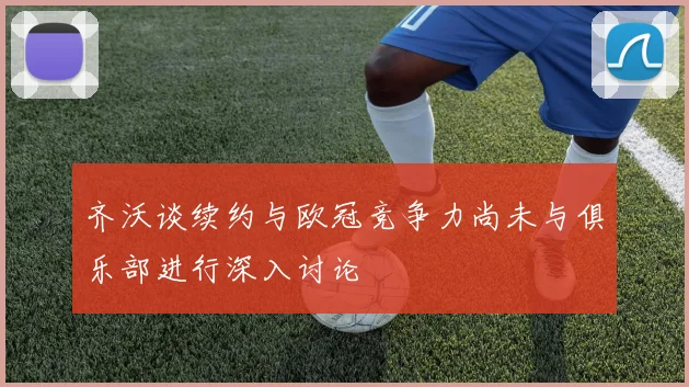 齐沃谈续约与欧冠竞争力尚未与俱乐部进行深入讨论