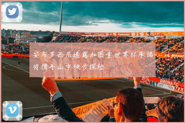 安布罗西尼透露加图索世界杯承诺将携手山中徒步探险