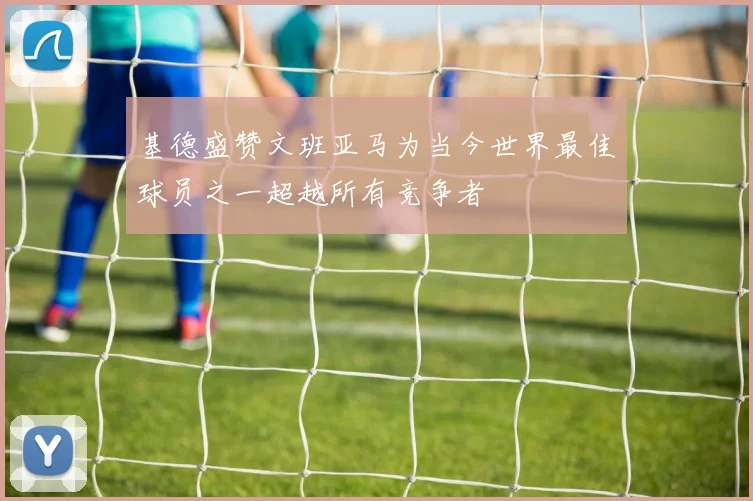 基德盛赞文班亚马为当今世界最佳球员之一超越所有竞争者