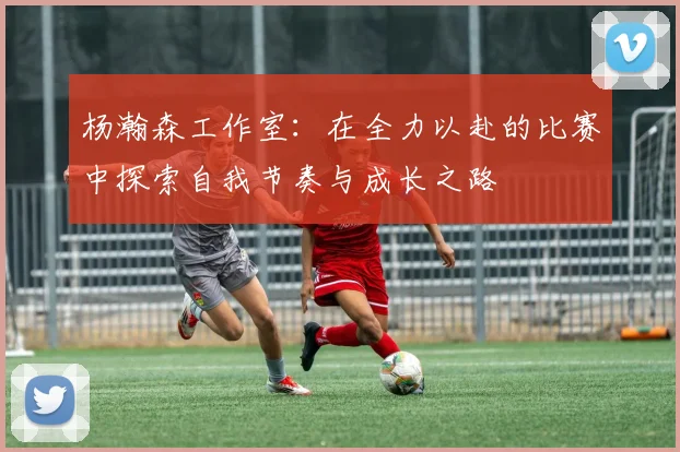 杨瀚森工作室：在全力以赴的比赛中探索自我节奏与成长之路