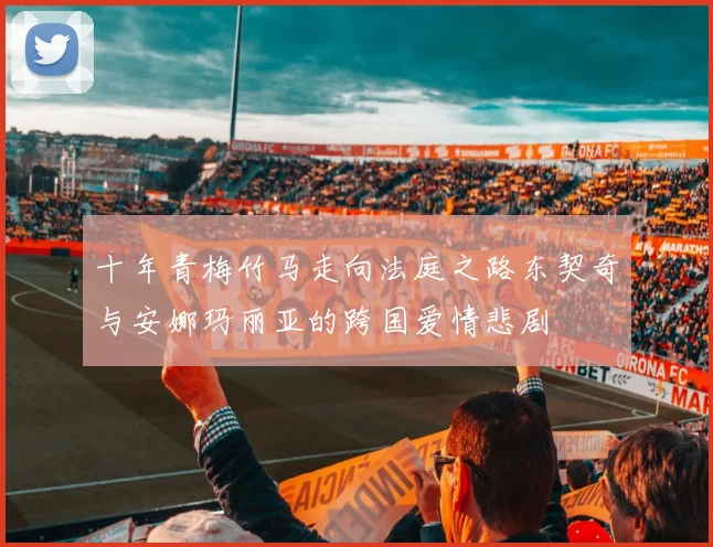 十年青梅竹马走向法庭之路东契奇与安娜玛丽亚的跨国爱情悲剧