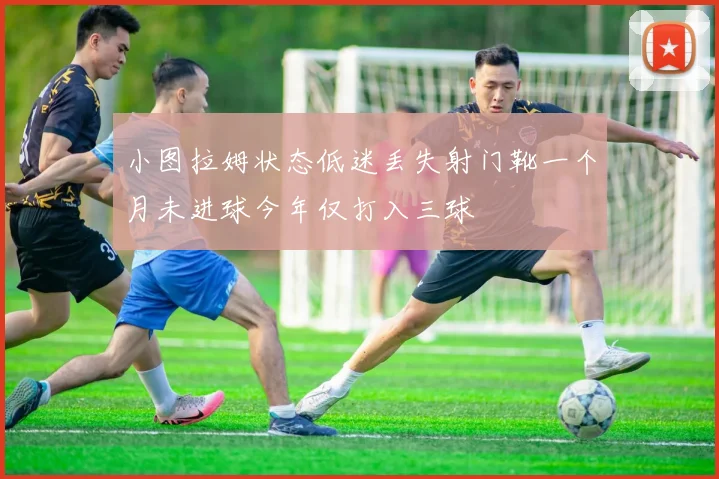 小图拉姆状态低迷丢失射门靴一个月未进球今年仅打入三球