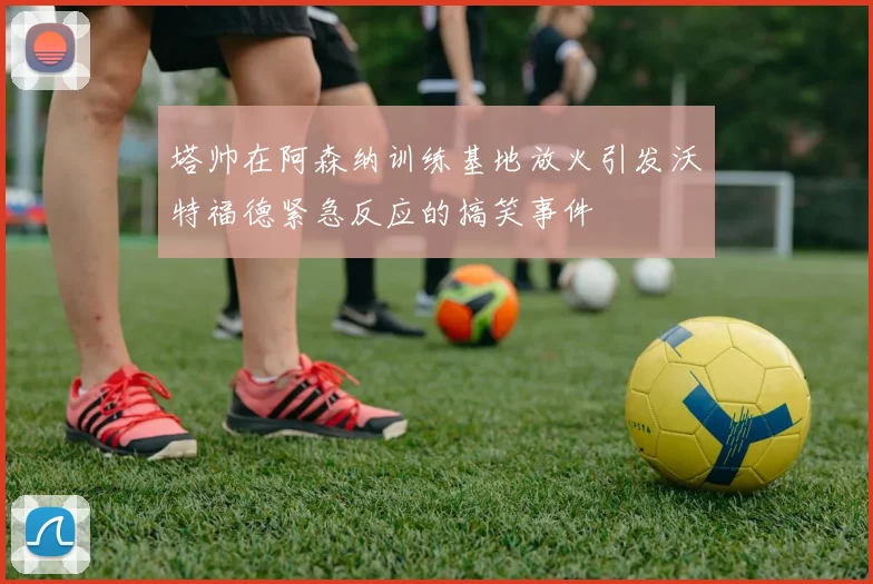 塔帅在阿森纳训练基地放火引发沃特福德紧急反应的搞笑事件