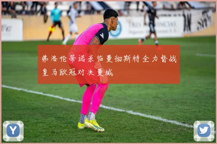 弗洛伦蒂诺亲临曼彻斯特全力督战皇马欧冠对决曼城