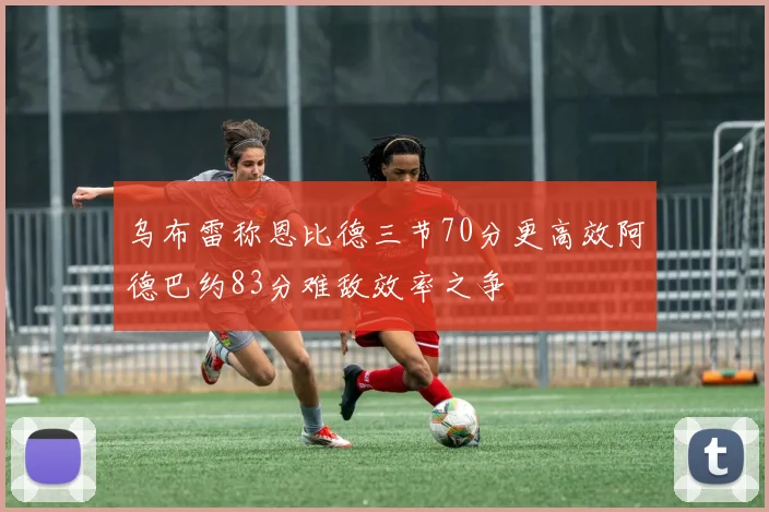 乌布雷称恩比德三节70分更高效阿德巴约83分难敌效率之争