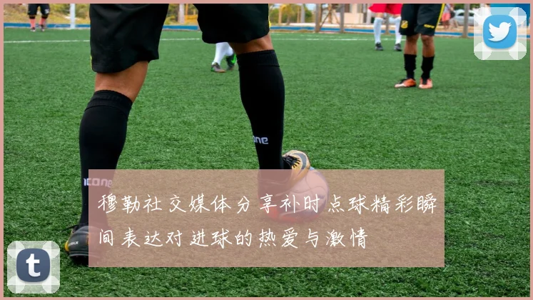 穆勒社交媒体分享补时点球精彩瞬间表达对进球的热爱与激情